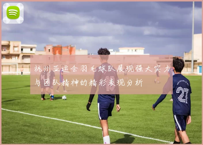 杭州亚运会羽毛球队展现强大实力与团队精神的精彩表现分析