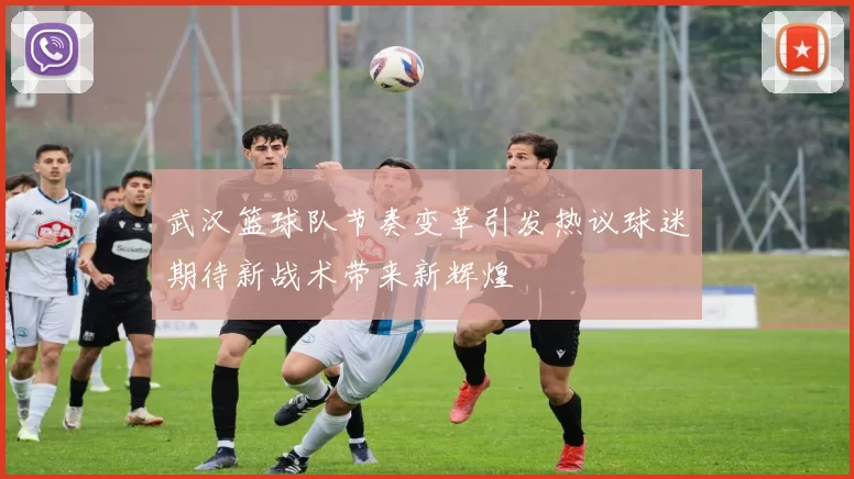 武汉篮球队节奏变革引发热议球迷期待新战术带来新辉煌