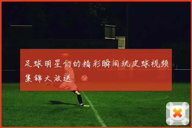 足球明星们的精彩瞬间玩皮球视频集锦大放送