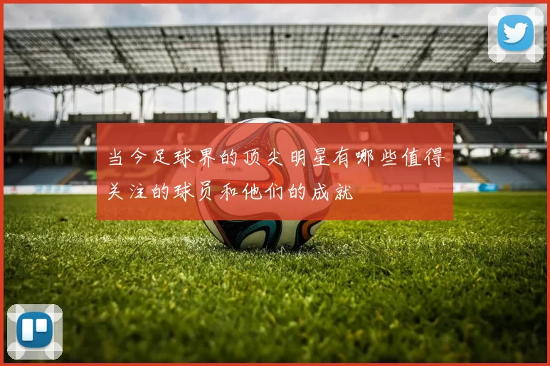 当今足球界的顶尖明星有哪些值得关注的球员和他们的成就