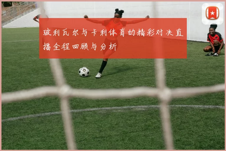玻利瓦尔与卡利体育的精彩对决直播全程回顾与分析