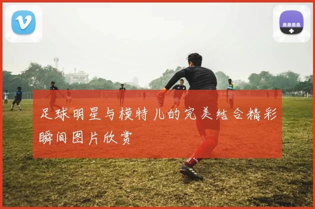 足球明星与模特儿的完美结合精彩瞬间图片欣赏