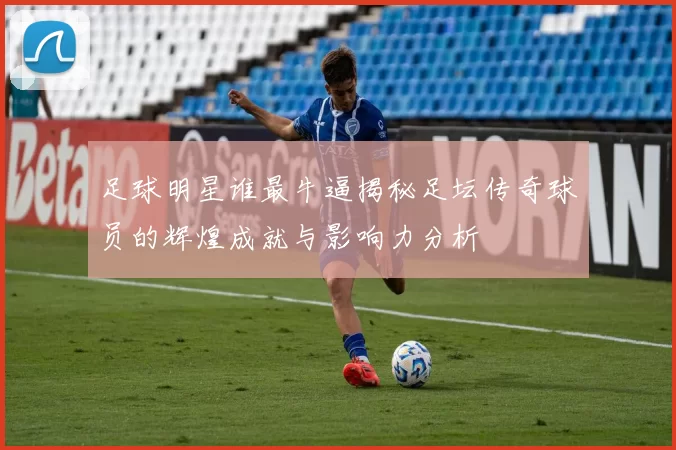足球明星谁最牛逼揭秘足坛传奇球员的辉煌成就与影响力分析