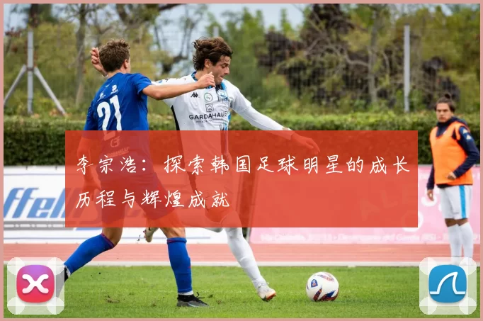 李宗浩：探索韩国足球明星的成长历程与辉煌成就