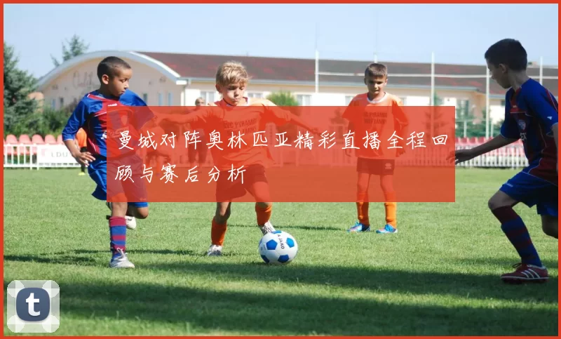 曼城对阵奥林匹亚精彩直播全程回顾与赛后分析