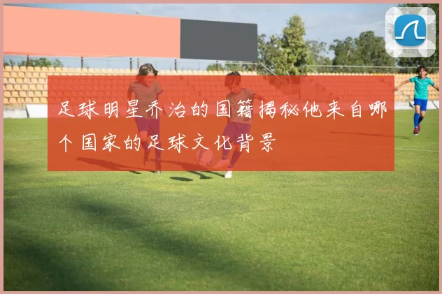 足球明星乔治的国籍揭秘他来自哪个国家的足球文化背景