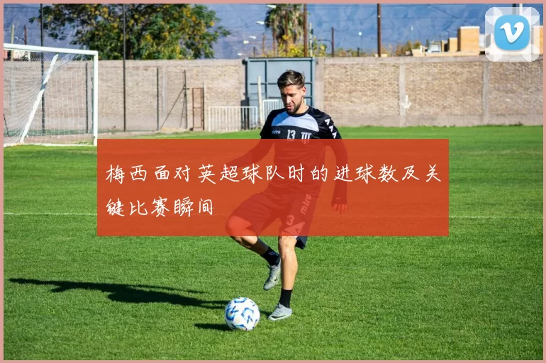 梅西面对英超球队时的进球数及关键比赛瞬间