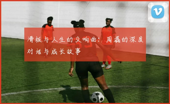 滑板与人生的交响曲：周磊的深度对话与成长故事