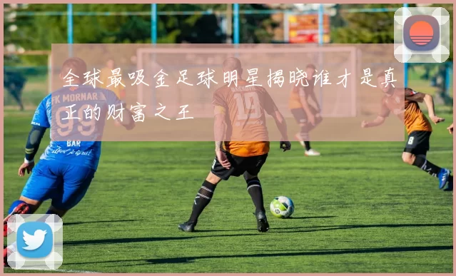 全球最吸金足球明星揭晓谁才是真正的财富之王