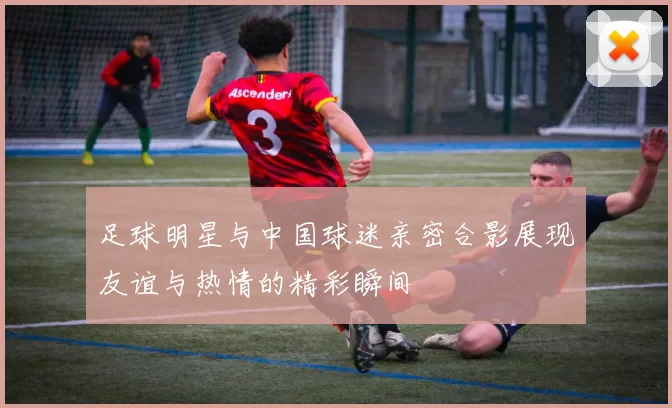 足球明星与中国球迷亲密合影展现友谊与热情的精彩瞬间