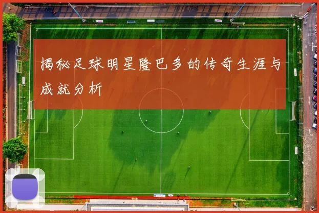 揭秘足球明星隆巴多的传奇生涯与成就分析