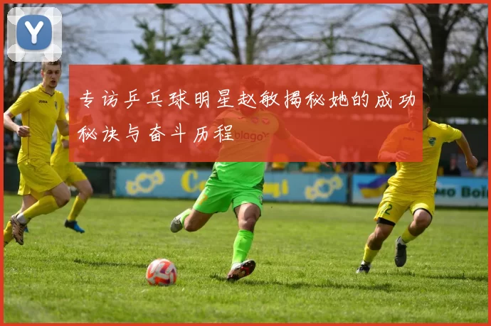 专访乒乓球明星赵敏揭秘她的成功秘诀与奋斗历程