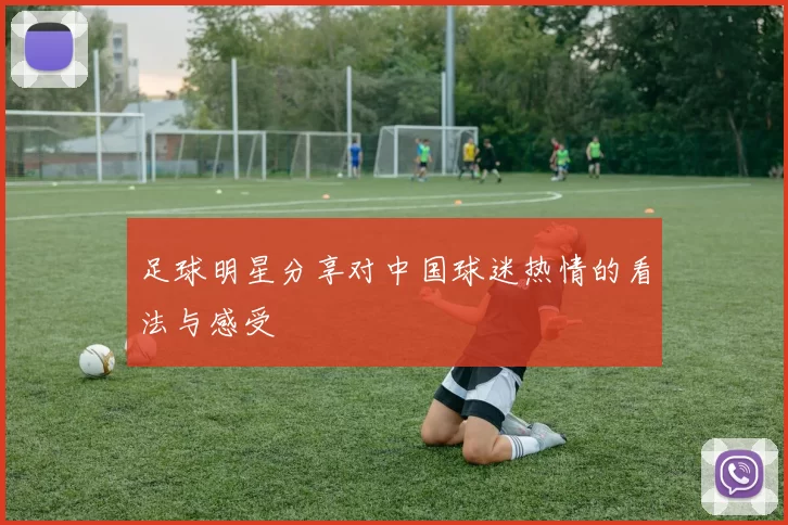 足球明星分享对中国球迷热情的看法与感受