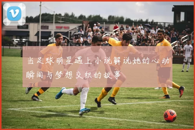 当足球明星遇上小说解说她的心动瞬间与梦想交织的故事