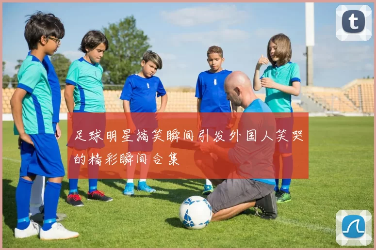 足球明星搞笑瞬间引发外国人笑哭的精彩瞬间合集