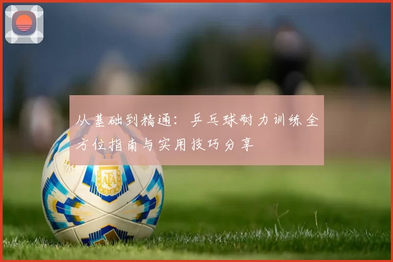 从基础到精通：乒乓球耐力训练全方位指南与实用技巧分享