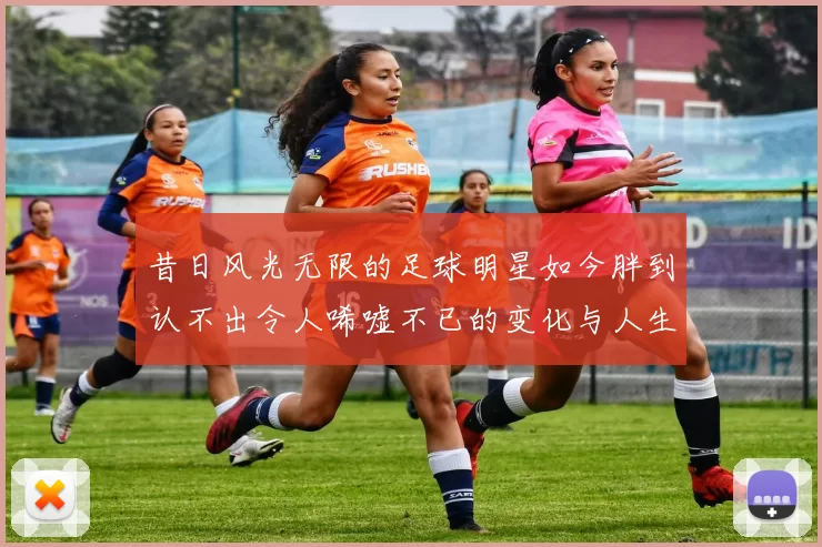 昔日风光无限的足球明星如今胖到认不出令人唏嘘不已的变化与人生轨迹