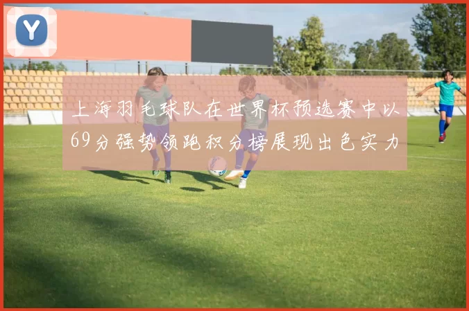 上海羽毛球队在世界杯预选赛中以69分强势领跑积分榜展现出色实力