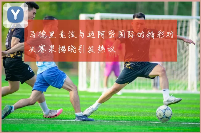 马德里竞技与迈阿密国际的精彩对决赛果揭晓引发热议