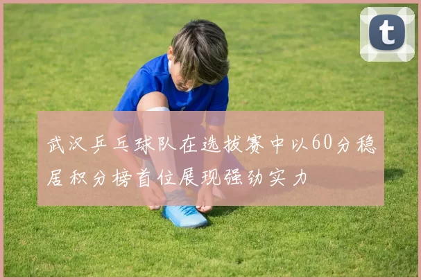 武汉乒乓球队在选拔赛中以60分稳居积分榜首位展现强劲实力