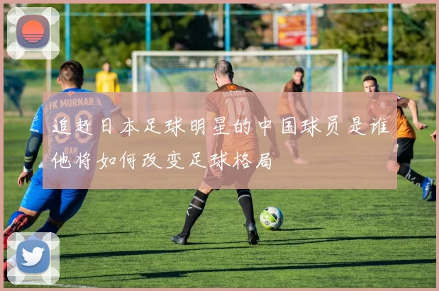 追赶日本足球明星的中国球员是谁他将如何改变足球格局