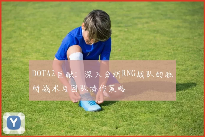 DOTA2巨献：深入分析RNG战队的独特战术与团队协作策略