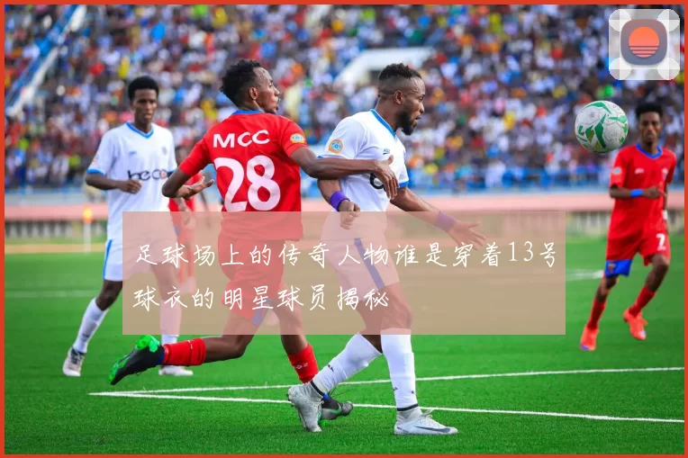 足球场上的传奇人物谁是穿着13号球衣的明星球员揭秘