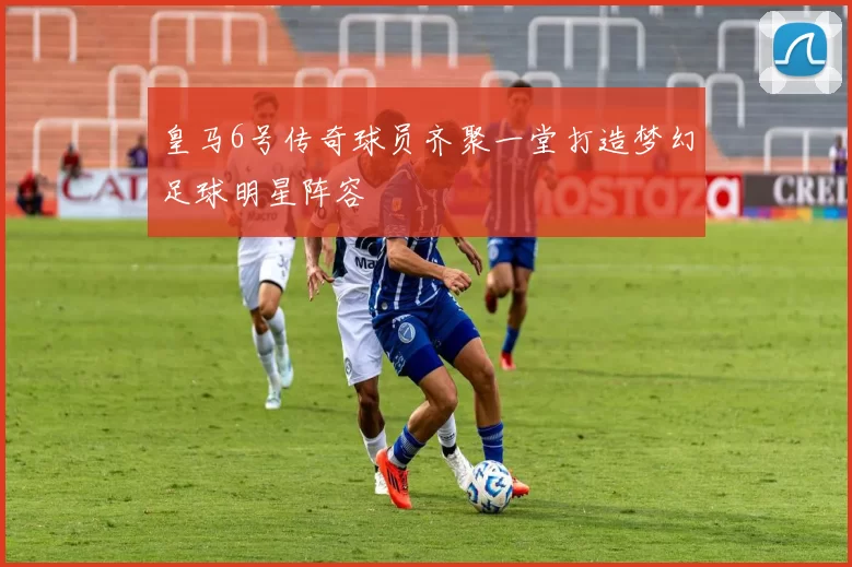 皇马6号传奇球员齐聚一堂打造梦幻足球明星阵容