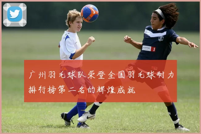 广州羽毛球队荣登全国羽毛球耐力排行榜第二名的辉煌成就