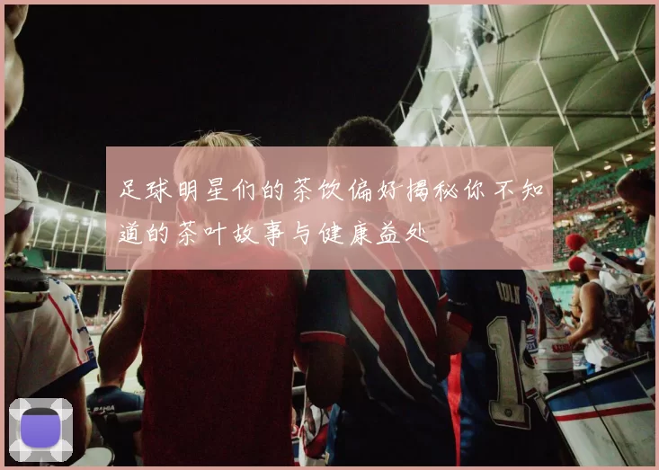 足球明星们的茶饮偏好揭秘你不知道的茶叶故事与健康益处
