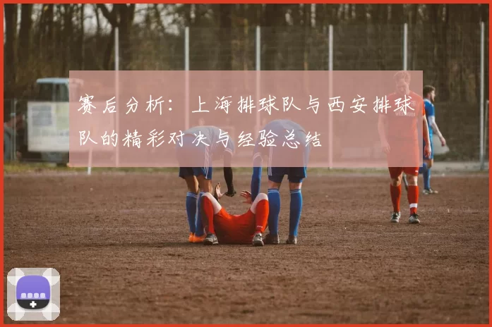 赛后分析：上海排球队与西安排球队的精彩对决与经验总结