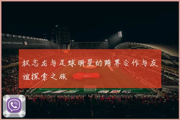 权志龙与足球明星的跨界合作与友谊探索之旅