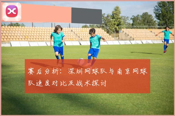赛后分析：深圳网球队与南京网球队速度对比及战术探讨