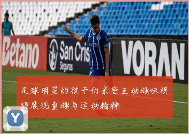 足球明星的孩子们亲密互动趣味视频展现童趣与运动精神