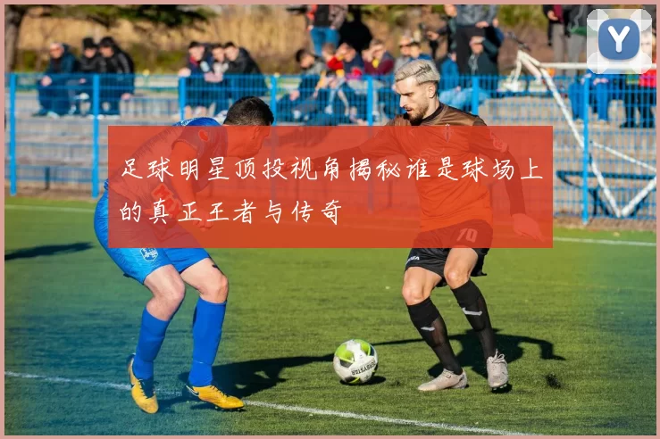 足球明星顶投视角揭秘谁是球场上的真正王者与传奇
