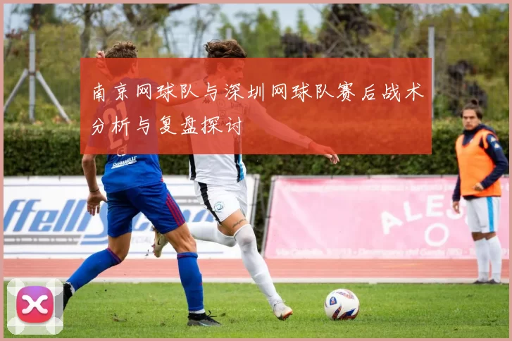 南京网球队与深圳网球队赛后战术分析与复盘探讨