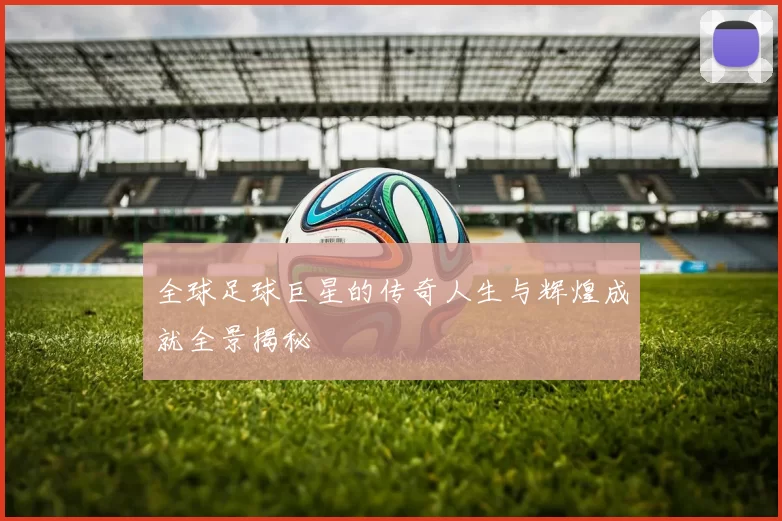 全球足球巨星的传奇人生与辉煌成就全景揭秘
