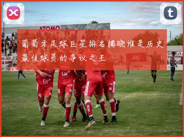 葡萄牙足球巨星排名揭晓谁是历史最佳球员的争议之王