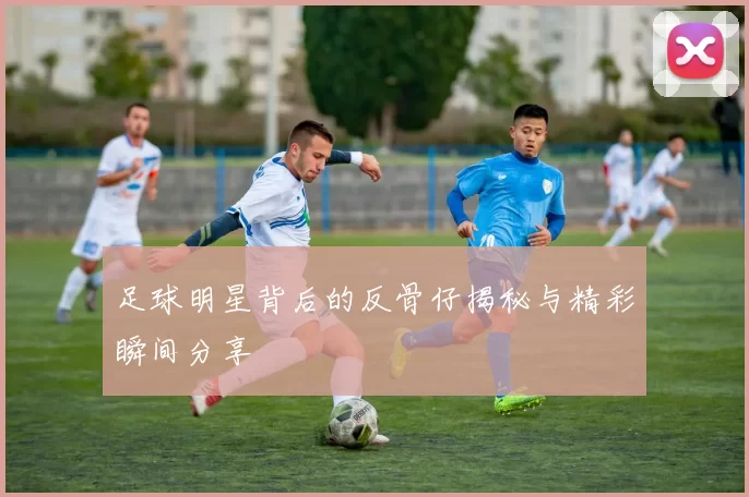 足球明星背后的反骨仔揭秘与精彩瞬间分享