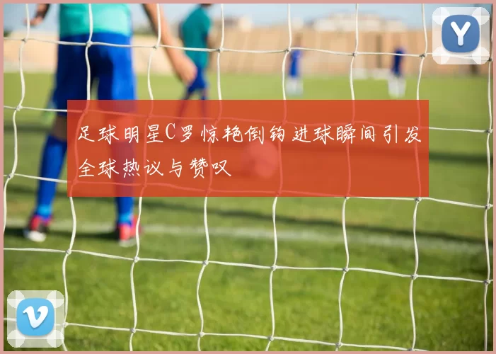 足球明星C罗惊艳倒钩进球瞬间引发全球热议与赞叹