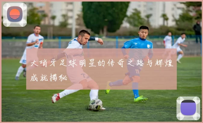 大哨牙足球明星的传奇之路与辉煌成就揭秘