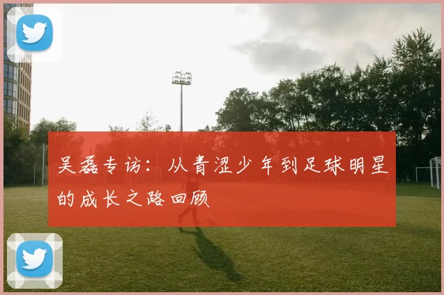吴磊专访：从青涩少年到足球明星的成长之路回顾