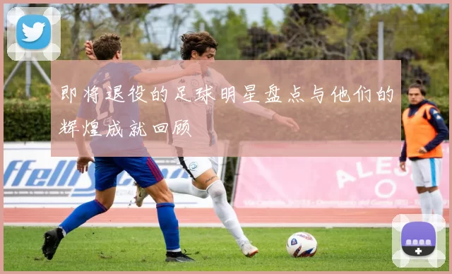 即将退役的足球明星盘点与他们的辉煌成就回顾