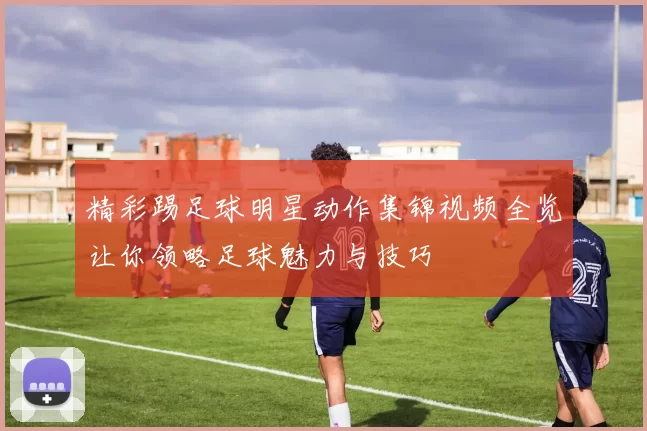 精彩踢足球明星动作集锦视频全览让你领略足球魅力与技巧
