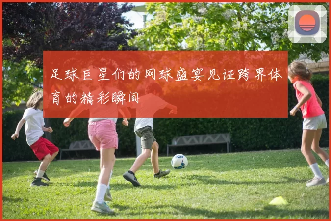 足球巨星们的网球盛宴见证跨界体育的精彩瞬间