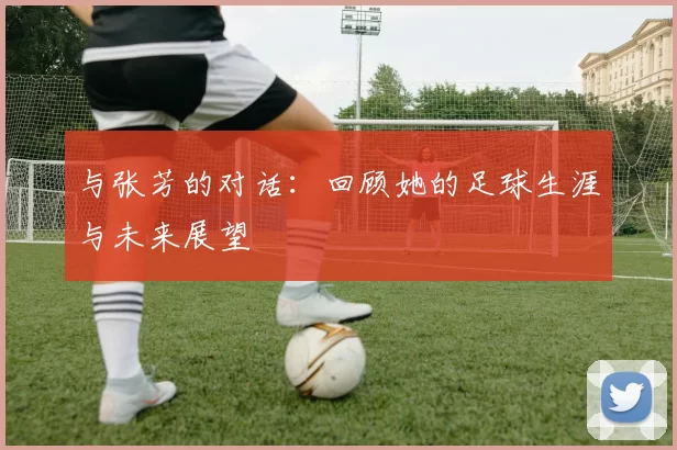 与张芳的对话：回顾她的足球生涯与未来展望