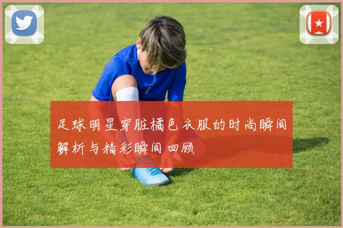 足球明星穿脏橘色衣服的时尚瞬间解析与精彩瞬间回顾
