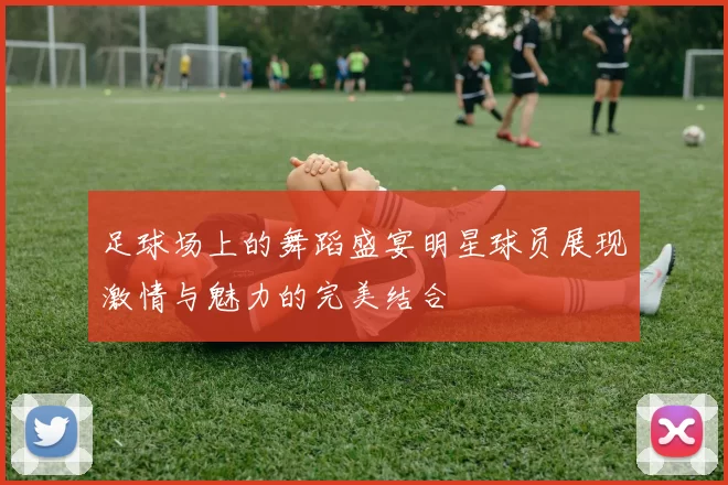 足球场上的舞蹈盛宴明星球员展现激情与魅力的完美结合