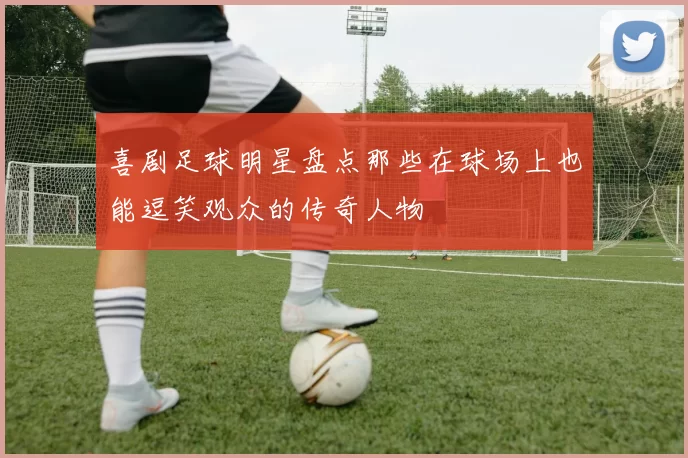 喜剧足球明星盘点那些在球场上也能逗笑观众的传奇人物