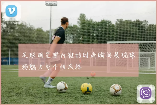 足球明星穿白鞋的时尚瞬间展现球场魅力与个性风格